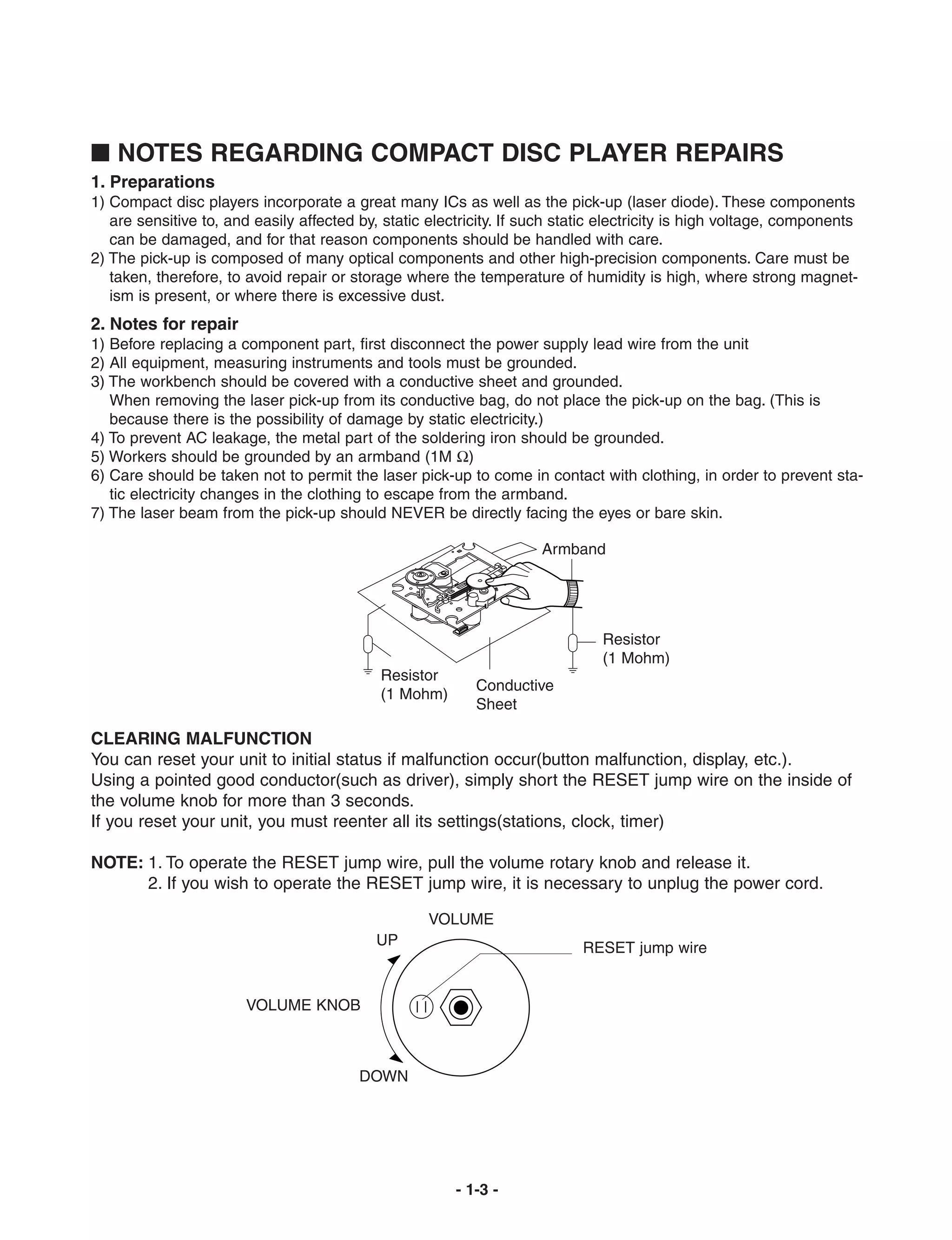 I NOTES REGARDING COMPACT DISC PLAYER REPAIRS
1. Preparations
1) Compact disc players incorporate a great many ICs as well as the pick-up (laser diode). These components
   are sensitive to, and easily affected by, static electricity. If such static electricity is high voltage, components
   can be damaged, and for that reason components should be handled with care.
2) The pick-up is composed of many optical components and other high-precision components. Care must be
   taken, therefore, to avoid repair or storage where the temperature of humidity is high, where strong magnet-
   ism is present, or where there is excessive dust.
2. Notes for repair
1) Before replacing a component part, first disconnect the power supply lead wire from the unit
2) All equipment, measuring instruments and tools must be grounded.
3) The workbench should be covered with a conductive sheet and grounded.
   When removing the laser pick-up from its conductive bag, do not place the pick-up on the bag. (This is
   because there is the possibility of damage by static electricity.)
4) To prevent AC leakage, the metal part of the soldering iron should be grounded.
5) Workers should be grounded by an armband (1M Ω)
6) Care should be taken not to permit the laser pick-up to come in contact with clothing, in order to prevent sta-
   tic electricity changes in the clothing to escape from the armband.
7) The laser beam from the pick-up should NEVER be directly facing the eyes or bare skin.

                                                                     Armband




                                                                               Resistor
                                                                               (1 Mohm)
                                            Resistor
                                                           Conductive
                                            (1 Mohm)
                                                           Sheet

CLEARING MALFUNCTION
You can reset your unit to initial status if malfunction occur(button malfunction, display, etc.).
Using a pointed good conductor(such as driver), simply short the RESET jump wire on the inside of
the volume knob for more than 3 seconds.
If you reset your unit, you must reenter all its settings(stations, clock, timer)

NOTE: 1. To operate the RESET jump wire, pull the volume rotary knob and release it.
      2. If you wish to operate the RESET jump wire, it is necessary to unplug the power cord.

                                                    VOLUME
                                            UP                              RESET jump wire


                        VOLUME KNOB



                                         DOWN




                                                        - 1-3 -
 