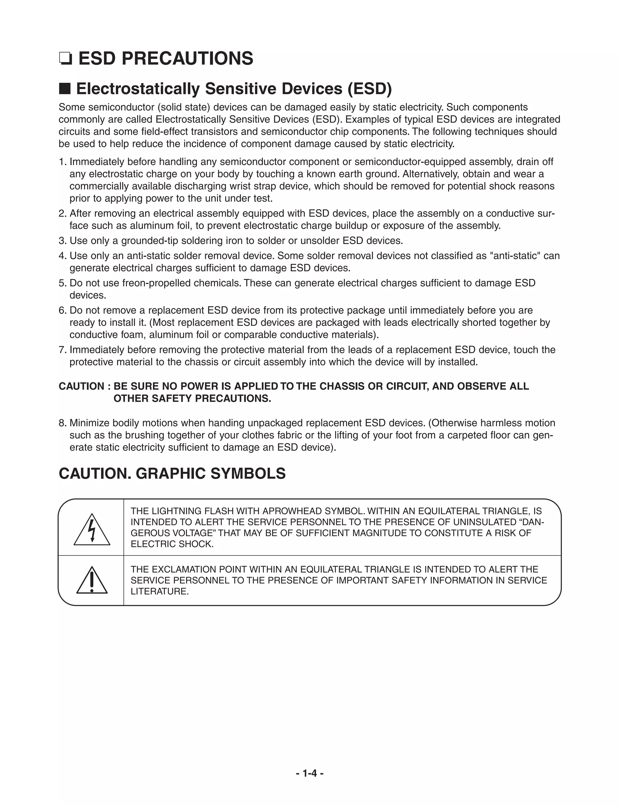 ❏ ESD PRECAUTIONS
I Electrostatically Sensitive Devices (ESD)
Some semiconductor (solid state) devices can be damaged easily by static electricity. Such components
commonly are called Electrostatically Sensitive Devices (ESD). Examples of typical ESD devices are integrated
circuits and some field-effect transistors and semiconductor chip components. The following techniques should
be used to help reduce the incidence of component damage caused by static electricity.
1. Immediately before handling any semiconductor component or semiconductor-equipped assembly, drain off
   any electrostatic charge on your body by touching a known earth ground. Alternatively, obtain and wear a
   commercially available discharging wrist strap device, which should be removed for potential shock reasons
   prior to applying power to the unit under test.
2. After removing an electrical assembly equipped with ESD devices, place the assembly on a conductive sur-
   face such as aluminum foil, to prevent electrostatic charge buildup or exposure of the assembly.
3. Use only a grounded-tip soldering iron to solder or unsolder ESD devices.
4. Use only an anti-static solder removal device. Some solder removal devices not classified as "anti-static" can
   generate electrical charges sufficient to damage ESD devices.
5. Do not use freon-propelled chemicals. These can generate electrical charges sufficient to damage ESD
   devices.
6. Do not remove a replacement ESD device from its protective package until immediately before you are
   ready to install it. (Most replacement ESD devices are packaged with leads electrically shorted together by
   conductive foam, aluminum foil or comparable conductive materials).
7. Immediately before removing the protective material from the leads of a replacement ESD device, touch the
   protective material to the chassis or circuit assembly into which the device will by installed.

CAUTION : BE SURE NO POWER IS APPLIED TO THE CHASSIS OR CIRCUIT, AND OBSERVE ALL
          OTHER SAFETY PRECAUTIONS.

8. Minimize bodily motions when handing unpackaged replacement ESD devices. (Otherwise harmless motion
   such as the brushing together of your clothes fabric or the lifting of your foot from a carpeted floor can gen-
   erate static electricity sufficient to damage an ESD device).

CAUTION. GRAPHIC SYMBOLS

                THE LIGHTNING FLASH WITH APROWHEAD SYMBOL. WITHIN AN EQUILATERAL TRIANGLE, IS
                INTENDED TO ALERT THE SERVICE PERSONNEL TO THE PRESENCE OF UNINSULATED “DAN-
                GEROUS VOLTAGE” THAT MAY BE OF SUFFICIENT MAGNITUDE TO CONSTITUTE A RISK OF
                ELECTRIC SHOCK.

                THE EXCLAMATION POINT WITHIN AN EQUILATERAL TRIANGLE IS INTENDED TO ALERT THE
                SERVICE PERSONNEL TO THE PRESENCE OF IMPORTANT SAFETY INFORMATION IN SERVICE
                LITERATURE.




                                                      - 1-4 -
 