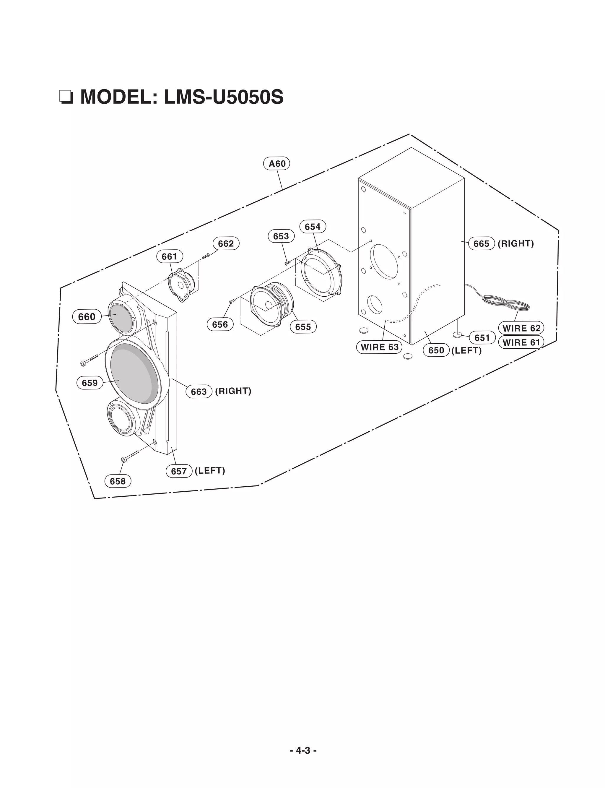 ❏ MODEL: LMS-U5050S


                                 A60




                                          654
                                 653
                       662                                         665 (RIGHT)
             661




 660
                      656               655                              WIRE 62
                                                                   651
                                                                         WIRE 61
                                                 WIRE 63   650 (LEFT)


 659
                   663 (RIGHT)




              657 (LEFT)
       658




                                       - 4-3 -
 