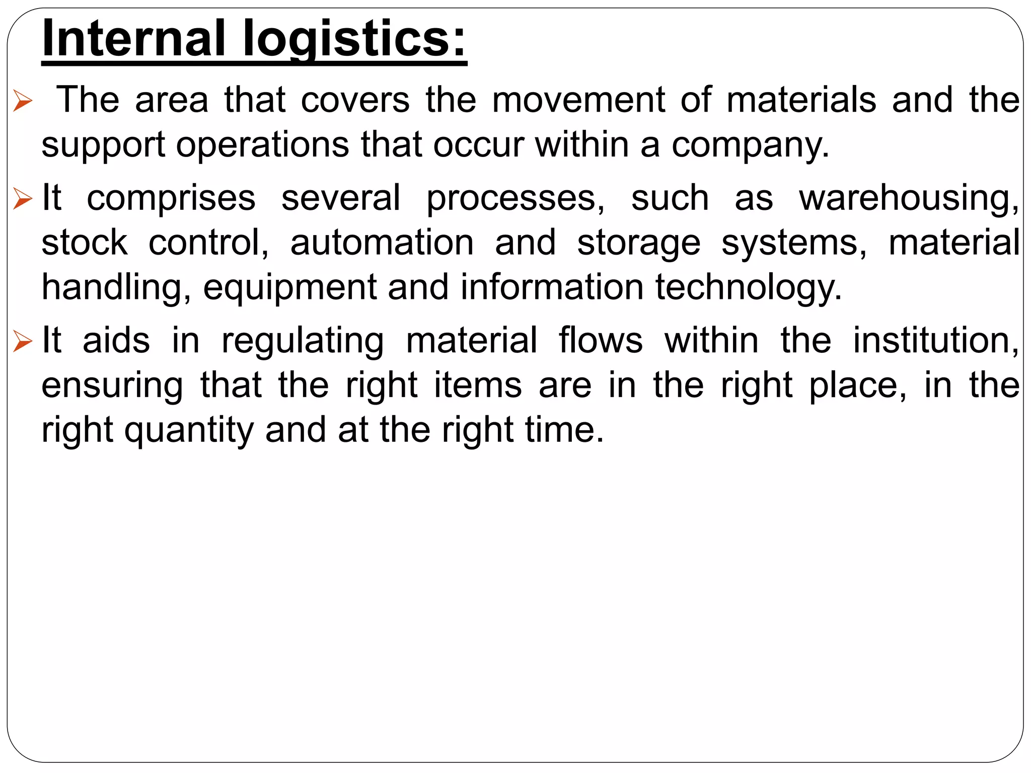 Internal logistics:
 The area that covers the movement of materials and the
support operations that occur within a company.
 It comprises several processes, such as warehousing,
stock control, automation and storage systems, material
handling, equipment and information technology.
 It aids in regulating material flows within the institution,
ensuring that the right items are in the right place, in the
right quantity and at the right time.
 