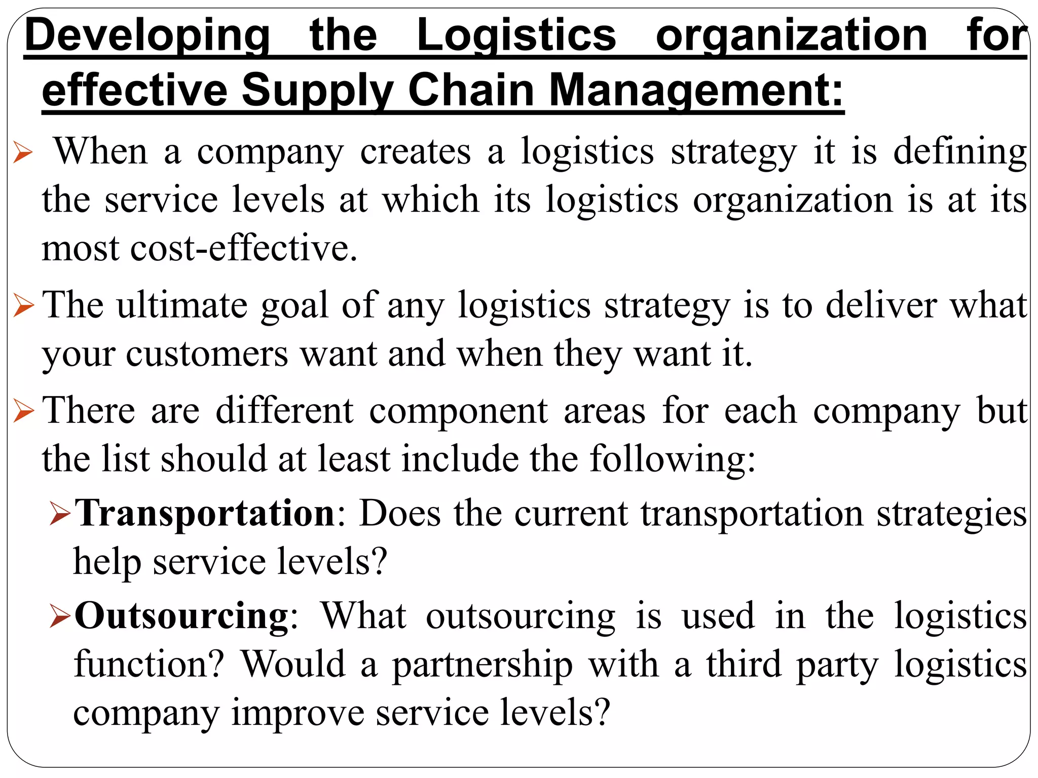 Developing the Logistics organization for
effective Supply Chain Management:
 When a company creates a logistics strategy it is defining
the service levels at which its logistics organization is at its
most cost-effective.
The ultimate goal of any logistics strategy is to deliver what
your customers want and when they want it.
There are different component areas for each company but
the list should at least include the following:
Transportation: Does the current transportation strategies
help service levels?
Outsourcing: What outsourcing is used in the logistics
function? Would a partnership with a third party logistics
company improve service levels?
 