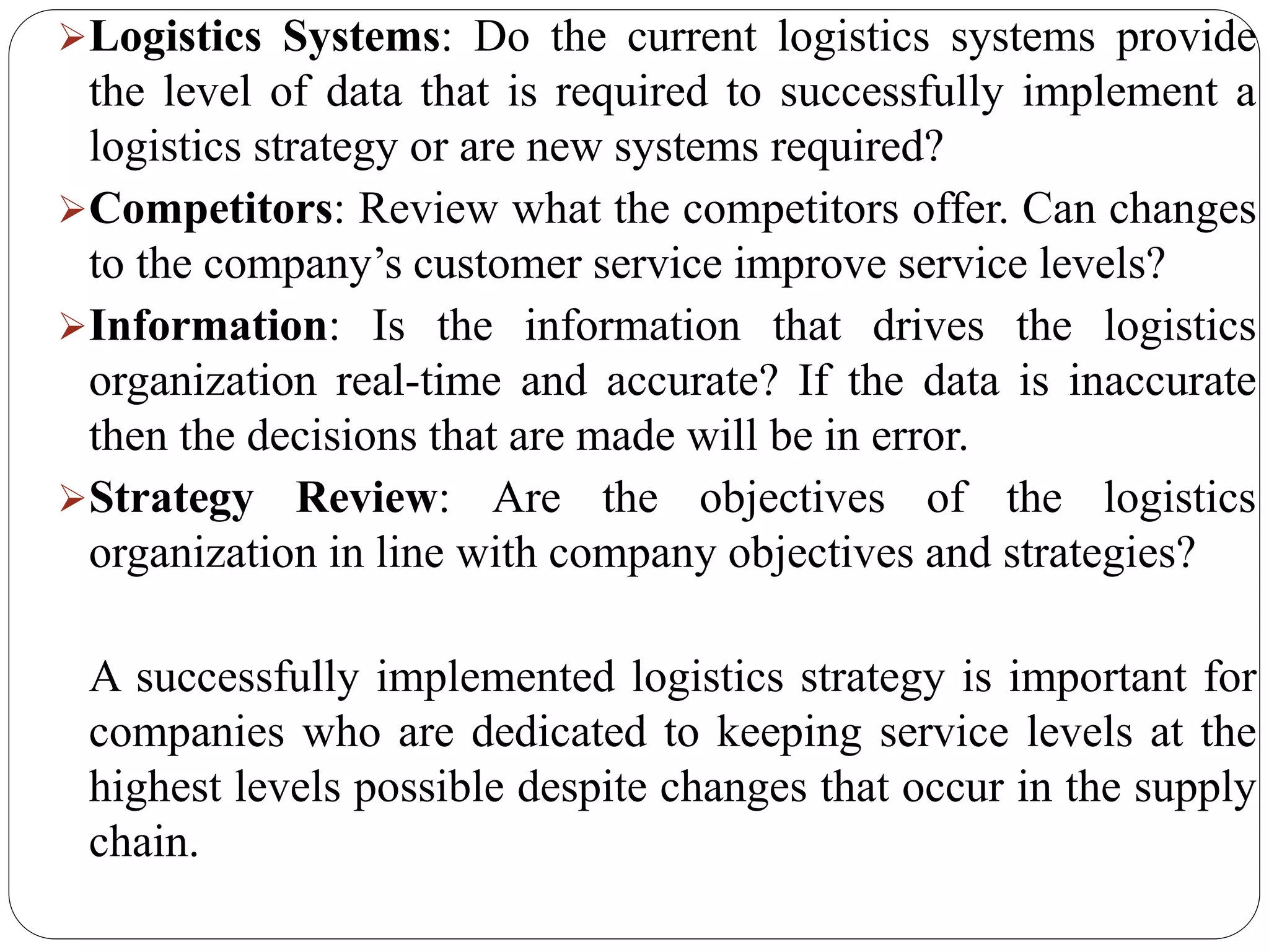 Logistics Systems: Do the current logistics systems provide
the level of data that is required to successfully implement a
logistics strategy or are new systems required?
Competitors: Review what the competitors offer. Can changes
to the company’s customer service improve service levels?
Information: Is the information that drives the logistics
organization real-time and accurate? If the data is inaccurate
then the decisions that are made will be in error.
Strategy Review: Are the objectives of the logistics
organization in line with company objectives and strategies?
A successfully implemented logistics strategy is important for
companies who are dedicated to keeping service levels at the
highest levels possible despite changes that occur in the supply
chain.
 