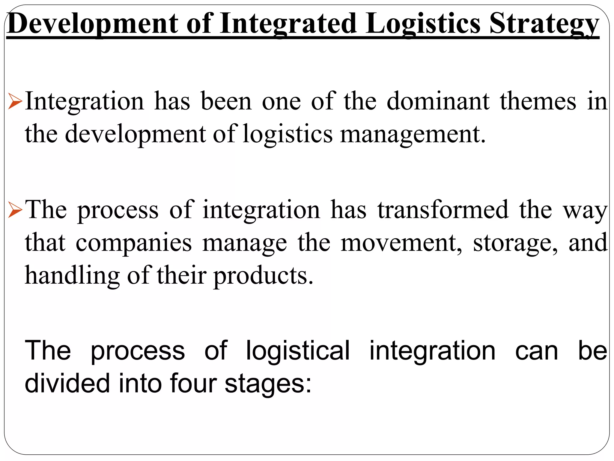 Development of Integrated Logistics Strategy
Integration has been one of the dominant themes in
the development of logistics management.
The process of integration has transformed the way
that companies manage the movement, storage, and
handling of their products.
The process of logistical integration can be
divided into four stages:
 