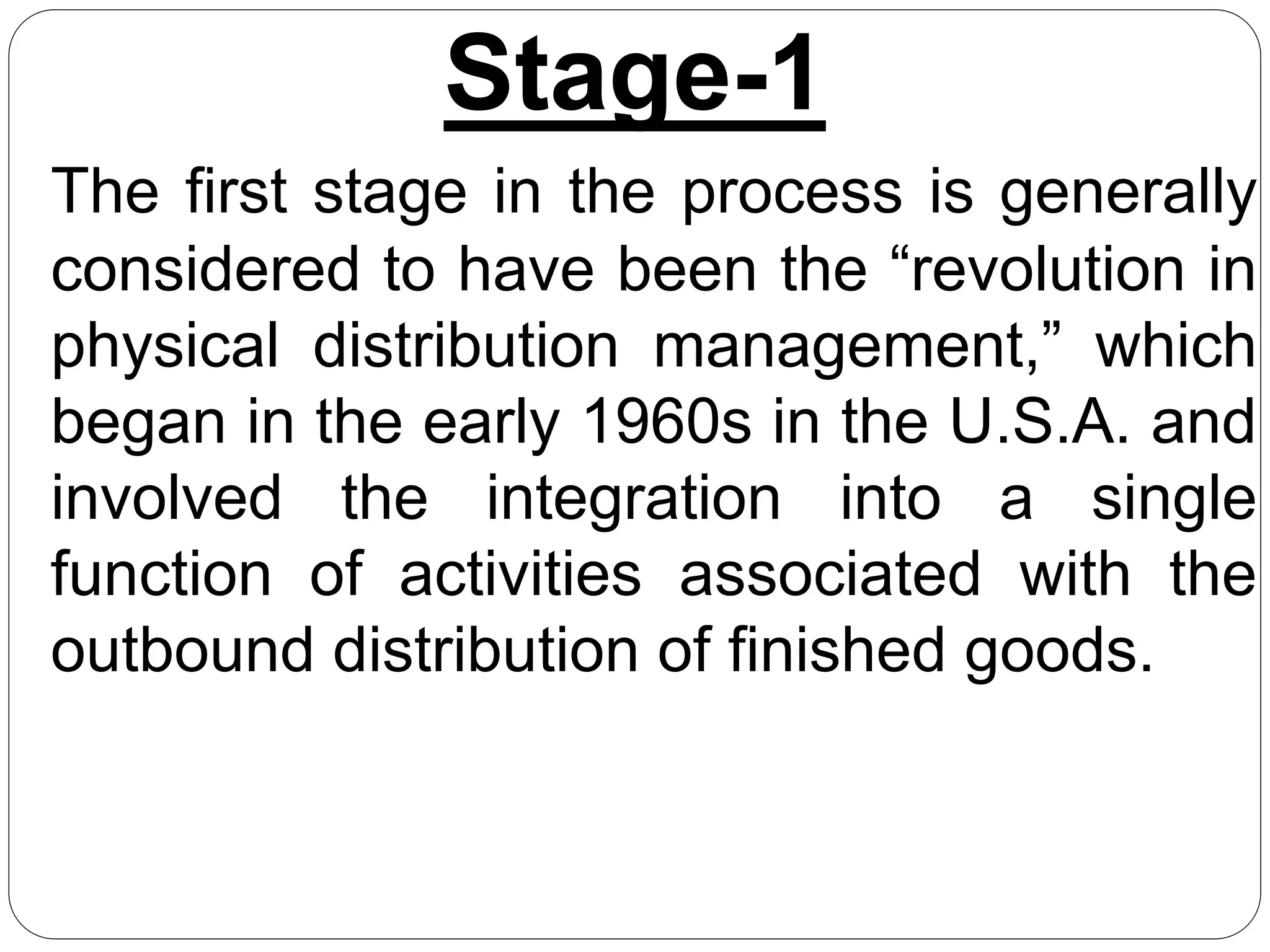 Stage-1
The first stage in the process is generally
considered to have been the “revolution in
physical distribution management,” which
began in the early 1960s in the U.S.A. and
involved the integration into a single
function of activities associated with the
outbound distribution of finished goods.
 
