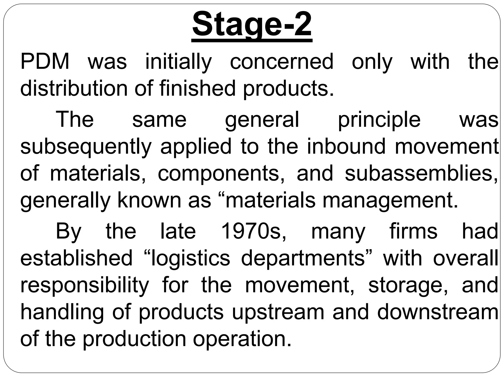 Stage-2
PDM was initially concerned only with the
distribution of finished products.
The same general principle was
subsequently applied to the inbound movement
of materials, components, and subassemblies,
generally known as “materials management.
By the late 1970s, many firms had
established “logistics departments” with overall
responsibility for the movement, storage, and
handling of products upstream and downstream
of the production operation.
 