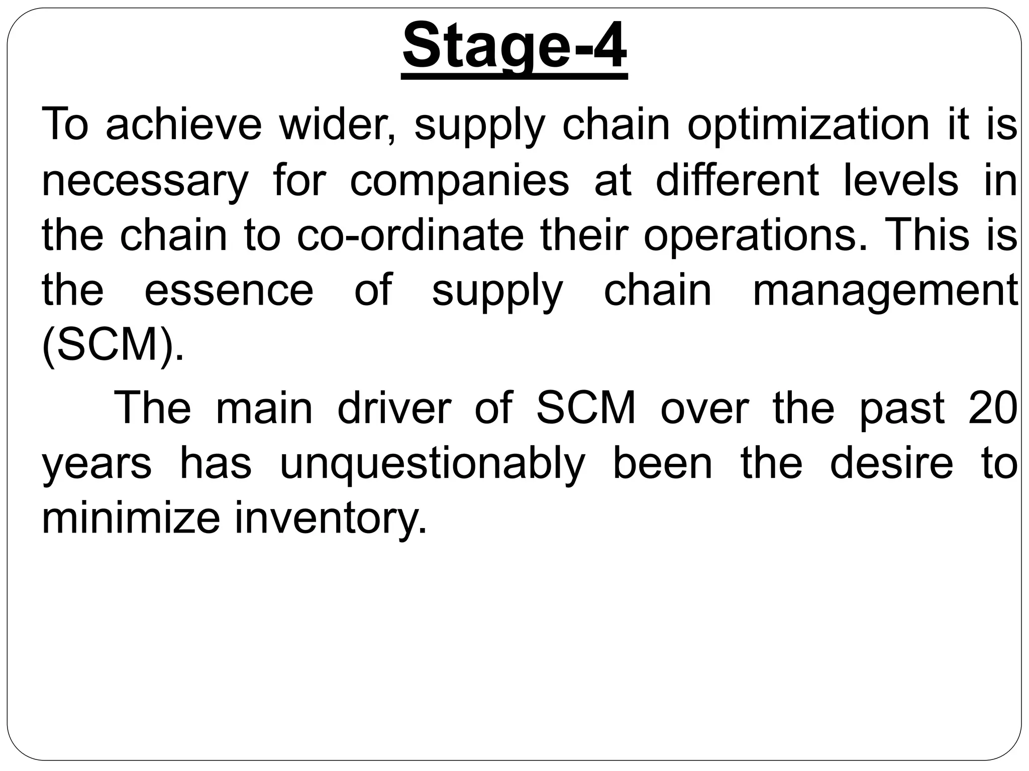 Stage-4
To achieve wider, supply chain optimization it is
necessary for companies at different levels in
the chain to co-ordinate their operations. This is
the essence of supply chain management
(SCM).
The main driver of SCM over the past 20
years has unquestionably been the desire to
minimize inventory.
 