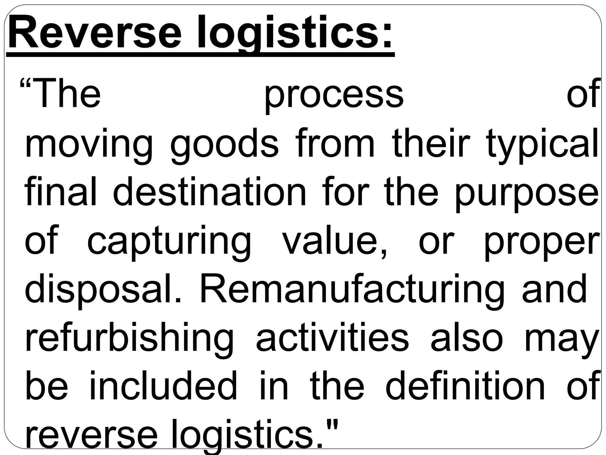 Reverse logistics:
“The process of
moving goods from their typical
final destination for the purpose
of capturing value, or proper
disposal. Remanufacturing and
refurbishing activities also may
be included in the definition of
reverse logistics."
 