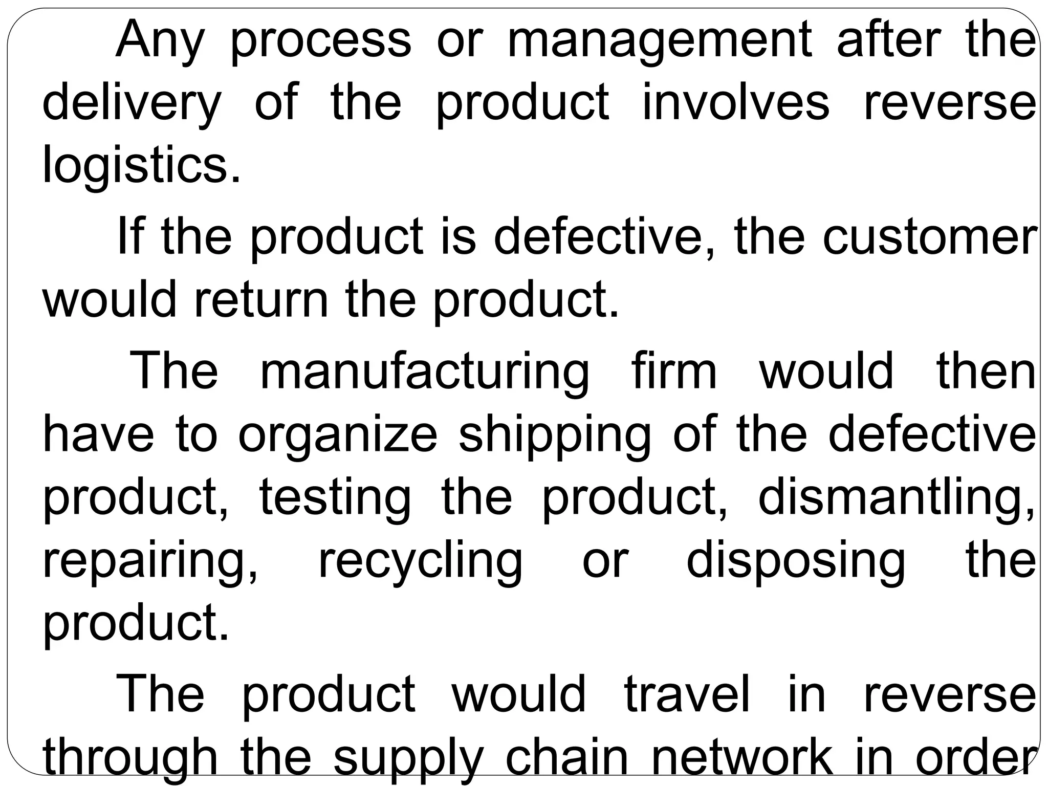 Any process or management after the
delivery of the product involves reverse
logistics.
If the product is defective, the customer
would return the product.
The manufacturing firm would then
have to organize shipping of the defective
product, testing the product, dismantling,
repairing, recycling or disposing the
product.
The product would travel in reverse
through the supply chain network in order
 