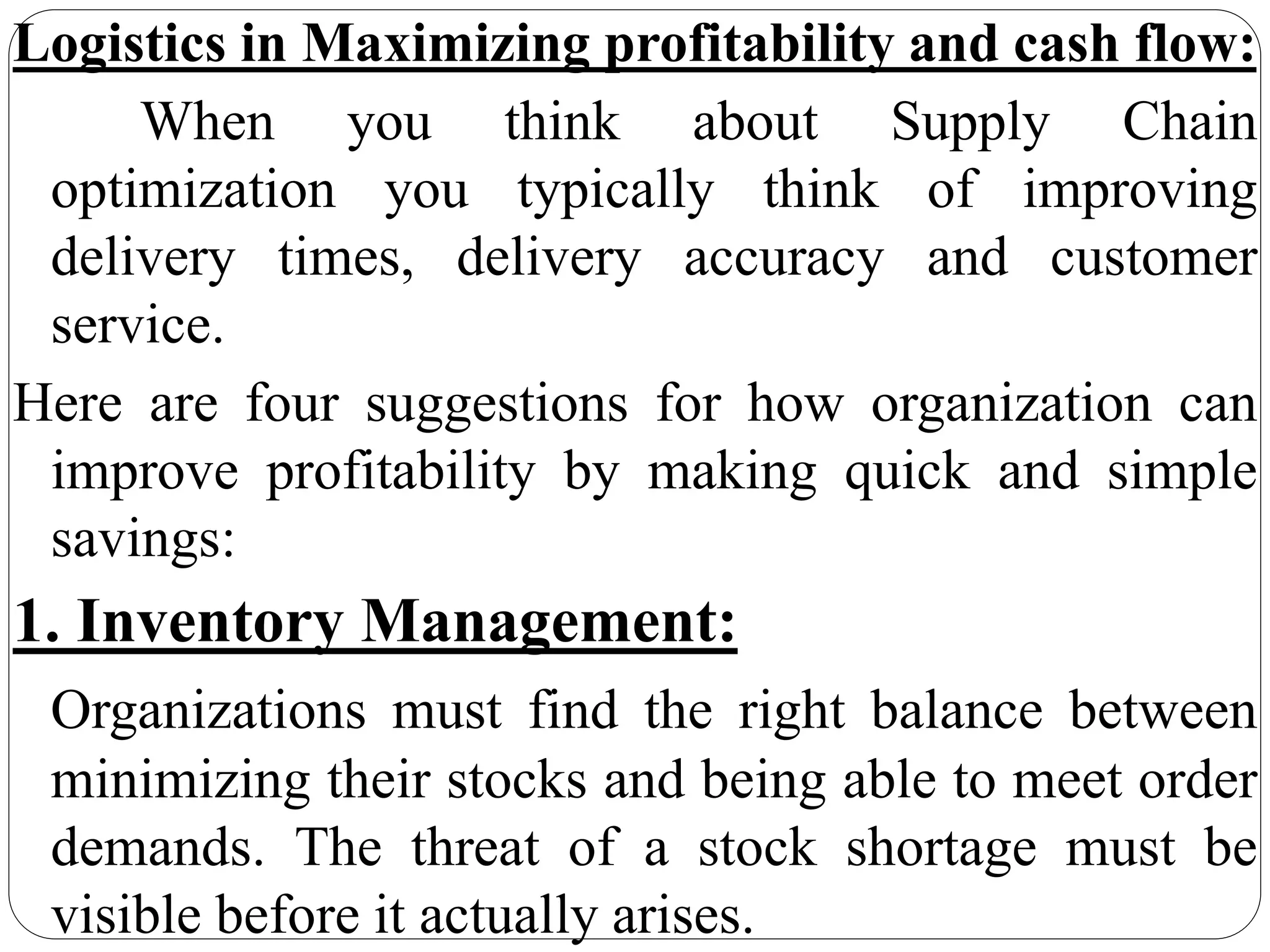 Logistics in Maximizing profitability and cash flow:
When you think about Supply Chain
optimization you typically think of improving
delivery times, delivery accuracy and customer
service.
Here are four suggestions for how organization can
improve profitability by making quick and simple
savings:
1. Inventory Management:
Organizations must find the right balance between
minimizing their stocks and being able to meet order
demands. The threat of a stock shortage must be
visible before it actually arises.
 