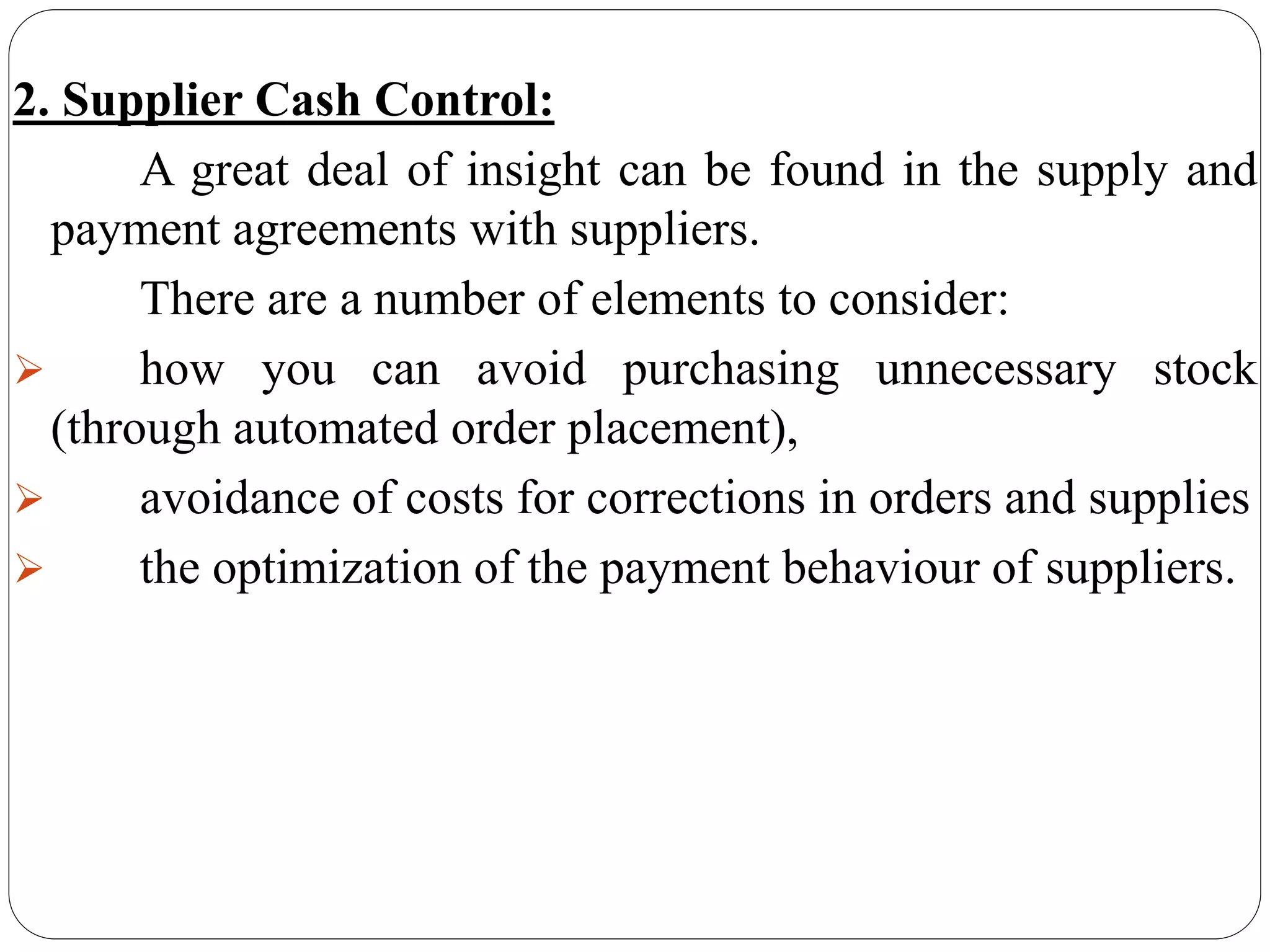 2. Supplier Cash Control:
A great deal of insight can be found in the supply and
payment agreements with suppliers.
There are a number of elements to consider:
 how you can avoid purchasing unnecessary stock
(through automated order placement),
 avoidance of costs for corrections in orders and supplies
 the optimization of the payment behaviour of suppliers.
 