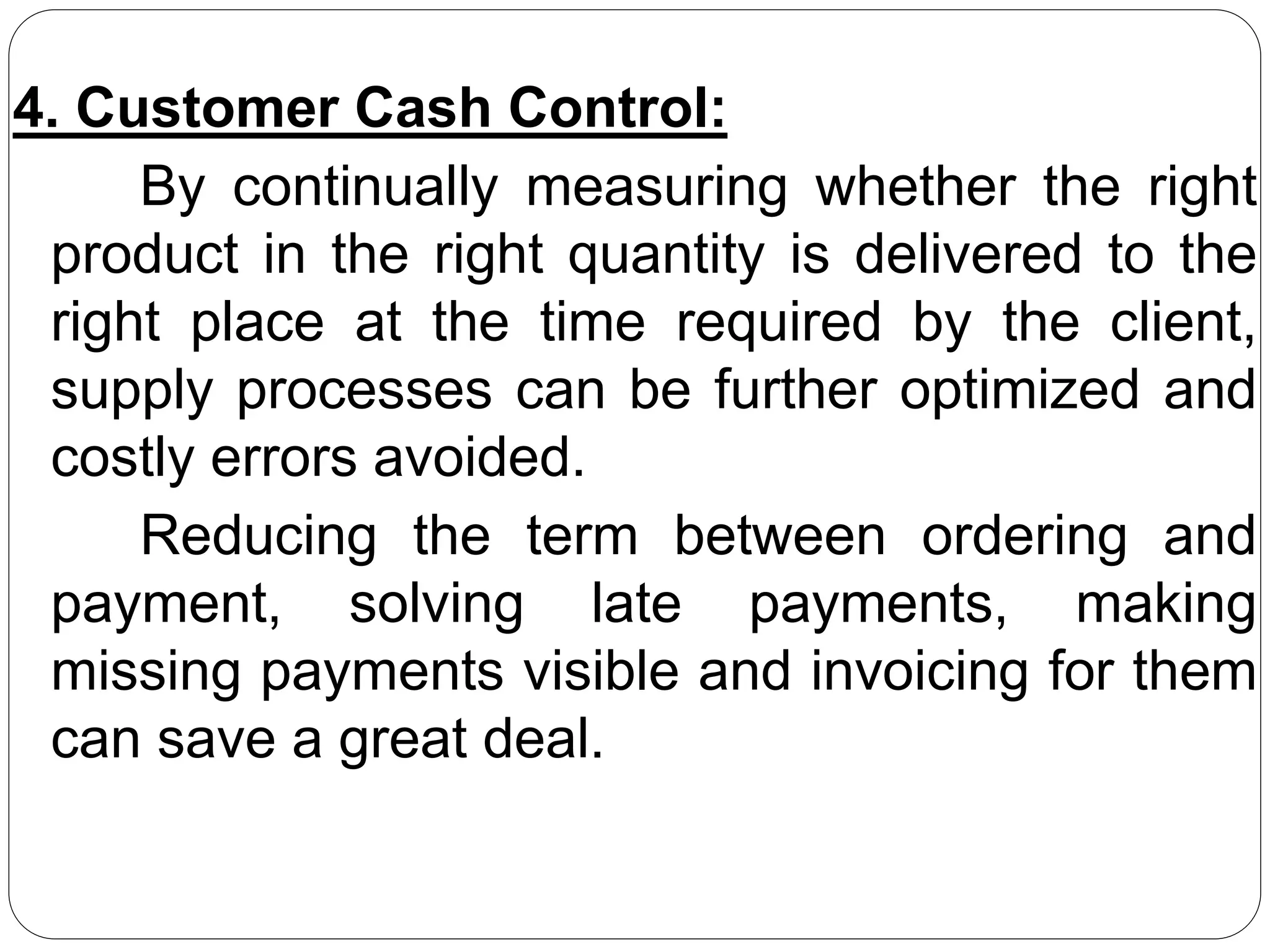 4. Customer Cash Control:
By continually measuring whether the right
product in the right quantity is delivered to the
right place at the time required by the client,
supply processes can be further optimized and
costly errors avoided.
Reducing the term between ordering and
payment, solving late payments, making
missing payments visible and invoicing for them
can save a great deal.
 