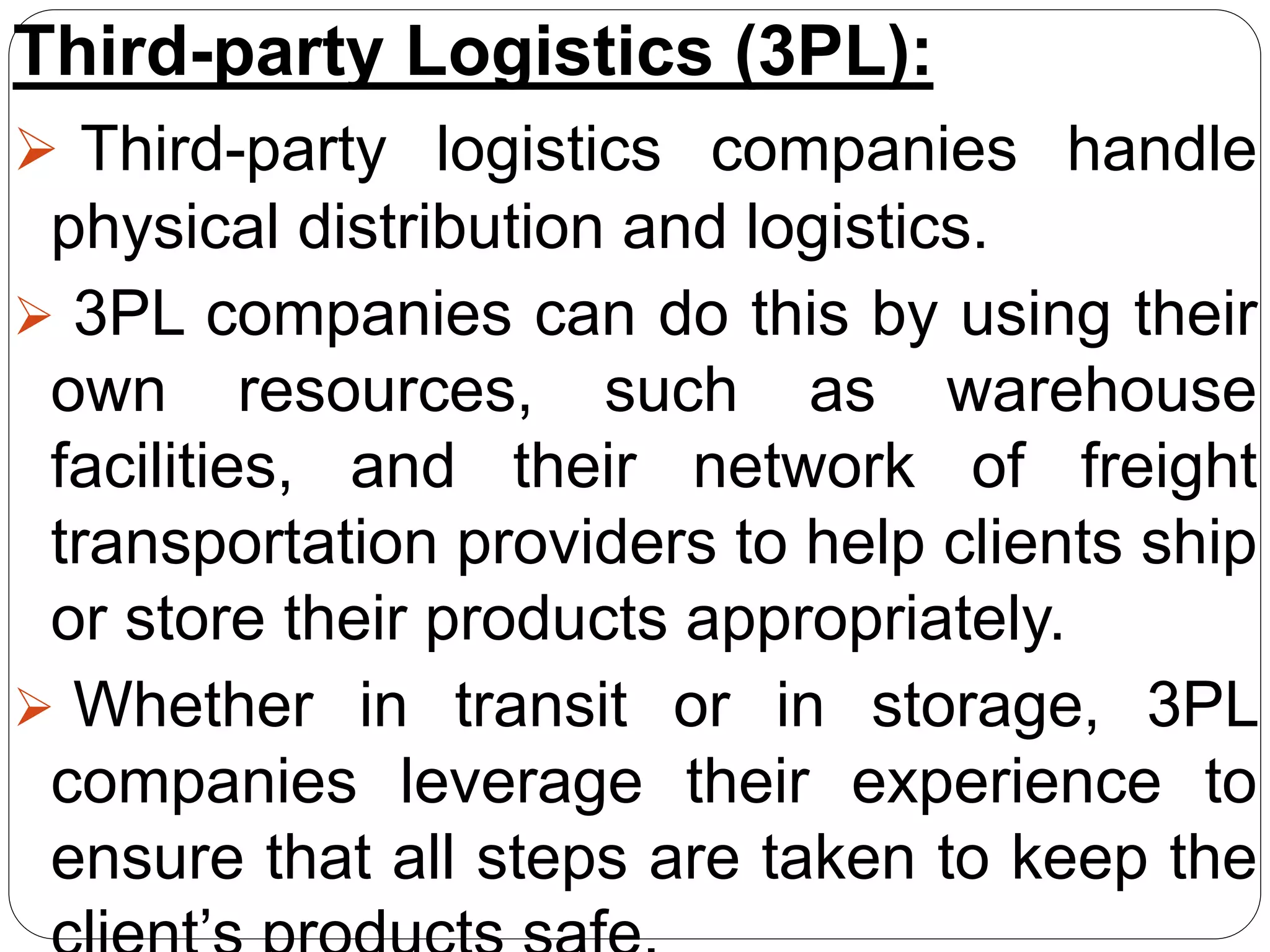 Third-party Logistics (3PL):
 Third-party logistics companies handle
physical distribution and logistics.
 3PL companies can do this by using their
own resources, such as warehouse
facilities, and their network of freight
transportation providers to help clients ship
or store their products appropriately.
 Whether in transit or in storage, 3PL
companies leverage their experience to
ensure that all steps are taken to keep the
 