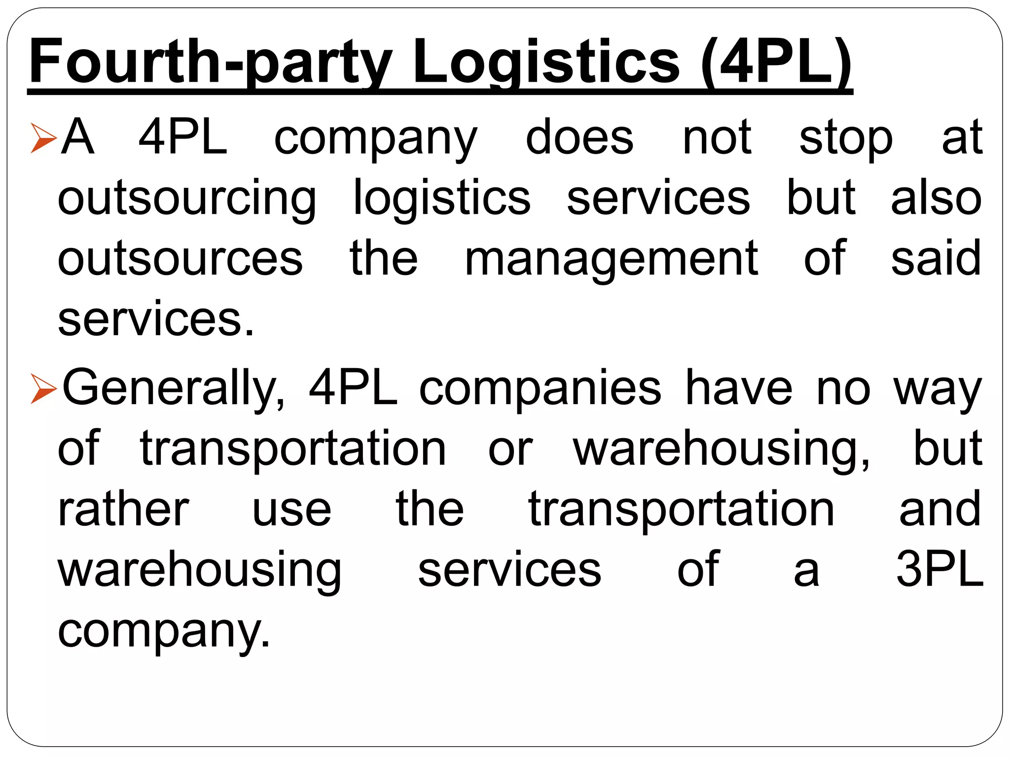 Fourth-party Logistics (4PL)
A 4PL company does not stop at
outsourcing logistics services but also
outsources the management of said
services.
Generally, 4PL companies have no way
of transportation or warehousing, but
rather use the transportation and
warehousing services of a 3PL
company.
 