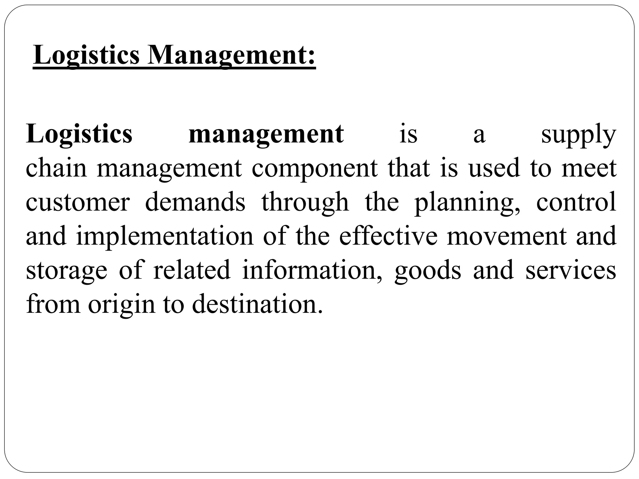Logistics Management:
Logistics management is a supply
chain management component that is used to meet
customer demands through the planning, control
and implementation of the effective movement and
storage of related information, goods and services
from origin to destination.
 