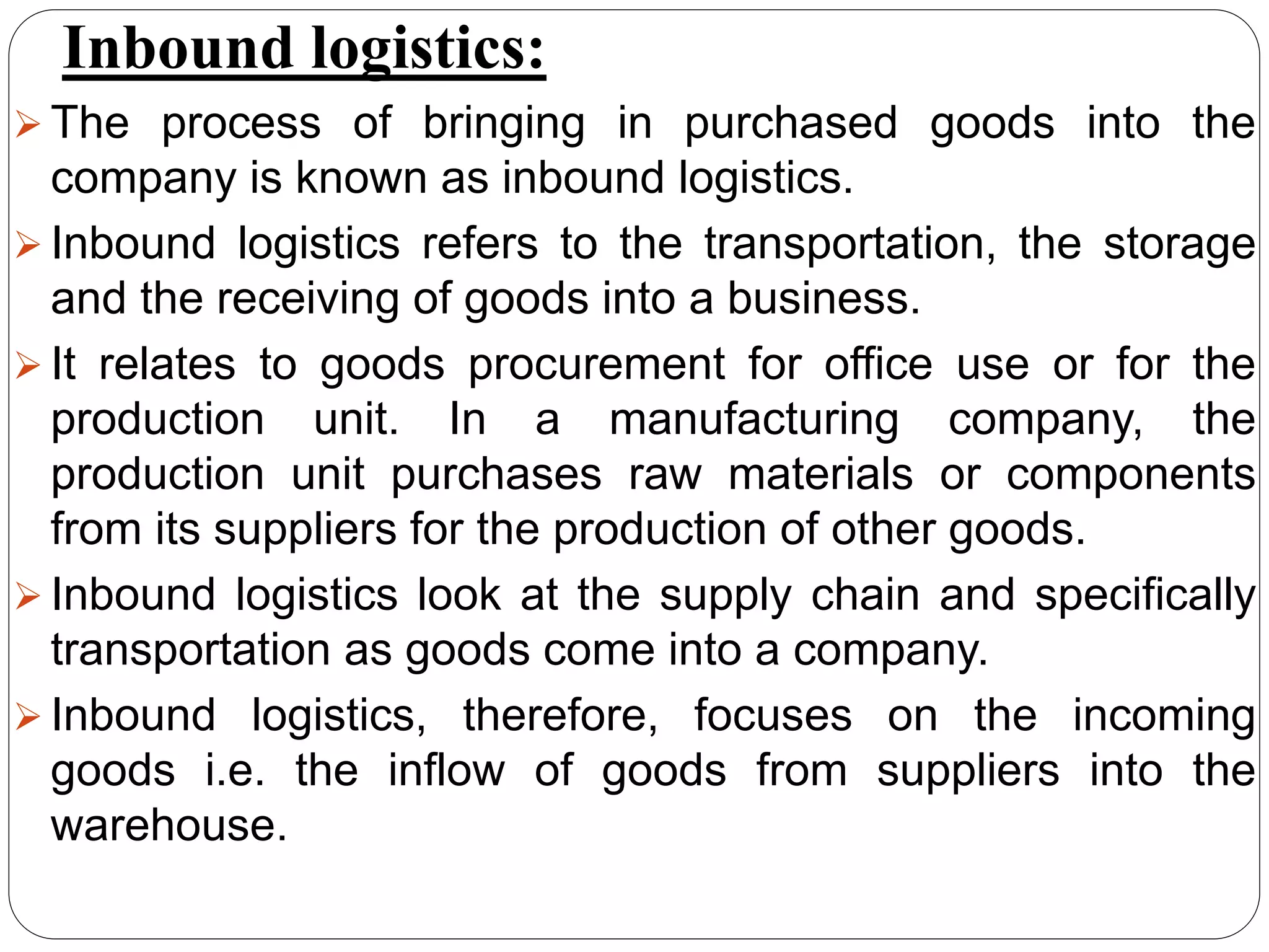Inbound logistics:
 The process of bringing in purchased goods into the
company is known as inbound logistics.
 Inbound logistics refers to the transportation, the storage
and the receiving of goods into a business.
 It relates to goods procurement for office use or for the
production unit. In a manufacturing company, the
production unit purchases raw materials or components
from its suppliers for the production of other goods.
 Inbound logistics look at the supply chain and specifically
transportation as goods come into a company.
 Inbound logistics, therefore, focuses on the incoming
goods i.e. the inflow of goods from suppliers into the
warehouse.
 
