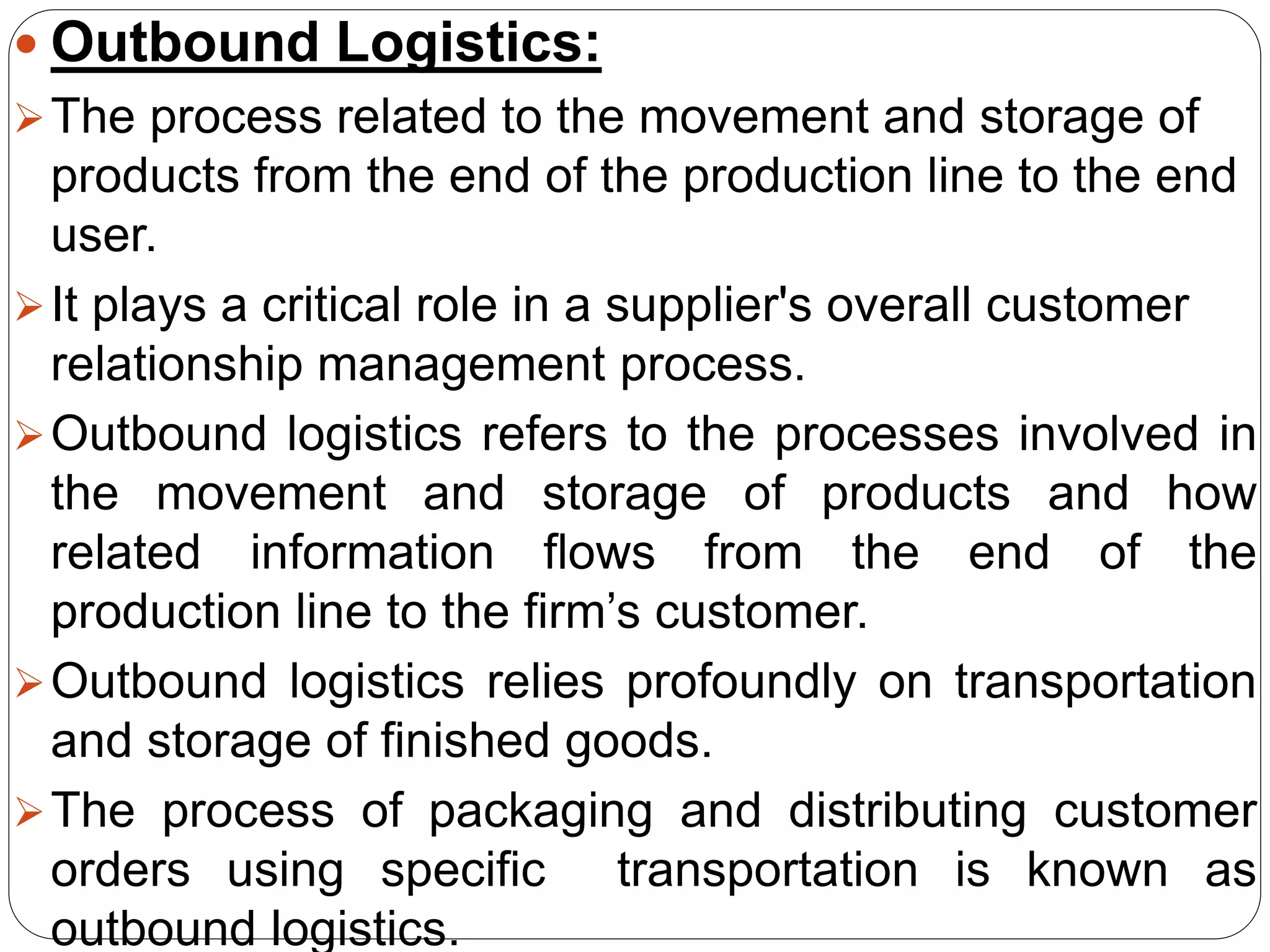  Outbound Logistics:
The process related to the movement and storage of
products from the end of the production line to the end
user.
It plays a critical role in a supplier's overall customer
relationship management process.
Outbound logistics refers to the processes involved in
the movement and storage of products and how
related information flows from the end of the
production line to the firm’s customer.
Outbound logistics relies profoundly on transportation
and storage of finished goods.
The process of packaging and distributing customer
orders using specific transportation is known as
outbound logistics.
 