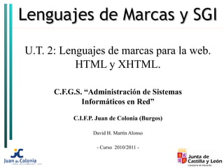 Lenguajes de Marcas y SGI

U.T. 2: Lenguajes de marcas para la web.
           HTML y XHTML.

      C.F.G.S. “Administración de Sistemas
              Informáticos en Red”

           C.I.F.P. Juan de Colonia (Burgos)

                  David H. Martín Alonso

                   - Curso 2010/2011 -
 