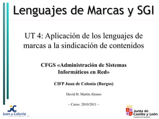 Lenguajes de Marcas y SGI

 UT 4: Aplicación de los lenguajes de
 marcas a la sindicación de contenidos

      CFGS «Administración de Sistemas
           Informáticos en Red»

          CIFP Juan de Colonia (Burgos)

               David H. Martín Alonso

                – Curso 2010/2011 –
 