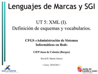 Lenguajes de Marcas y SGI

             UT 5: XML (I).
 Definición de esquemas y vocabularios.

       CFGS «Administración de Sistemas
            Informáticos en Red»

           CIFP Juan de Colonia (Burgos)

                David H. Martín Alonso

                 – Curso 2010/2011 –
 