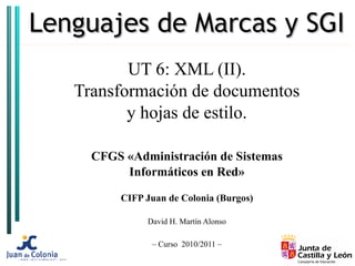 Lenguajes de Marcas y SGI
          UT 6: XML (II).
   Transformación de documentos
          y hojas de estilo.

     CFGS «Administración de Sistemas
          Informáticos en Red»

         CIFP Juan de Colonia (Burgos)

              David H. Martín Alonso

               – Curso 2010/2011 –
 