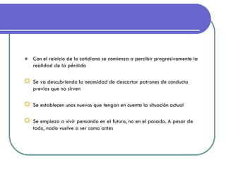 Con el reinicio de lo cotidiano se comienza a percibir progresivamente la realidad de la pérdida 
Se va descubriendo la necesidad de descartar patrones de conducta previos que no sirven Se establecen unos nuevos que tengan en cuenta la situación actual Se empieza a vivir pensando en el futuro, no en el pasado. A pesar de todo, nada vuelve a ser como antes 
 