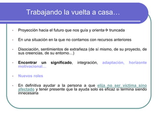 Trabajando la vuelta a casa… 
•Proyección hacia el futuro que nos guía y orienta truncada 
•En una situación en la que no contamos con recursos anteriores 
•Disociación, sentimientos de extrañeza (de sí mismo, de su proyecto, de sus creencias, de su entorno…) 
•Encontrar un significado, integración, adaptación, horizonte motivacional… 
•Nuevos roles 
•En definitiva ayudar a la persona a que elija no ser víctima sino afectado y tener presente que la ayuda solo es eficaz si termina siendo innecesaria  