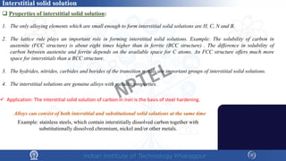 Alloys can consist of both interstitial and substitutional solid solutions at the same time
Example: stainless steels, which contain interstitially dissolved carbon together with
substitutionally dissolved chromium, nickel and/or other metals.
1. The only alloying elements which are small enough to form interstitial solid solutions are H, C, N and B.
2. The lattice rule plays an important role in forming interstitial solid solutions. Example: The solubility of carbon in
austenite (FCC structure) is about eight times higher than in ferrite (BCC structure) . The difference in solubility of
carbon between austenite and ferrite depends on the available space for C atoms. An FCC structure offers much more
space for interstitials than a BCC structure.
3. The hydrides, nitrides, carbides and borides of the transition metals are important groups of interstitial solid solutions.
4. The interstitial solutions are genuine alloys with metallic properties.
 Application: The interstitial solid solution of carbon in iron is the basis of steel hardening.
 Properties of interstitial solid solution::
Interstitial solid solution
NPTEL
 