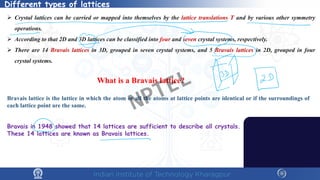 Different types of lattices
 Crystal lattices can be carried or mapped into themselves by the lattice translations T and by various other symmetry
operations.
 According to that 2D and 3D lattices can be classified into four and seven crystal systems, respectively.
 There are 14 Bravais lattices in 3D, grouped in seven crystal systems, and 5 Bravais lattices in 2D, grouped in four
crystal systems.
What is a Bravais lattice?
Bravais lattice is the lattice in which the atom or all the atoms at lattice points are identical or if the surroundings of
each lattice point are the same.
Bravais in 1948 showed that 14 lattices are sufficient to describe all crystals.
These 14 lattices are known as Bravais lattices.
NPTEL
 