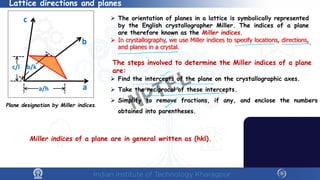 Lattice directions and planes
Plane designation by Miller indices.
 The orientation of planes in a lattice is symbolically represented
by the English crystallographer Miller. The indices of a plane
are therefore known as the Miller indices.
 In crystallography, we use Miller indices to specify locations, directions,
and planes in a crystal.
The steps involved to determine the Miller indices of a plane
are:
 Find the intercepts of the plane on the crystallographic axes.
 Take the reciprocal of these intercepts.
 Simplify to remove fractions, if any, and enclose the numbers
obtained into parentheses.
Miller indices of a plane are in general written as (hkl).
NPTEL
 