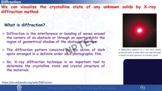 We can visualize the crystalline state of any unknown solids by X-ray
diffraction method
What is diffraction?
 Diffraction is the interference or bending of waves around
the corners of an obstacle or through an aperture into the
region of geometrical shadow of the obstacle/aperture.
 The diffraction pattern consisted by the series of dark
spots arranged in a definite order on a photographic film.
 So, X-ray diffraction technique is an important tool to
determine the crystalline state and crystal structure of
the materials.
Diffraction
A diffraction pattern of a red laser beam
projected onto a plate after passing through
a small circular aperture in another plate
https://en.wikipedia.org/wiki/Diffraction
NPTEL
 