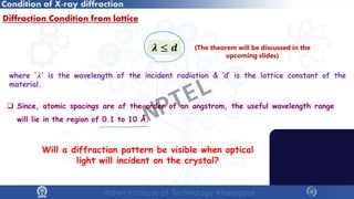Condition of X-ray diffraction
Diffraction Condition from lattice
 Since, atomic spacings are of the order of an angstrom, the useful wavelength range
will lie in the region of 0.1 to 10 Å.
𝝀𝝀 ≤ 𝒅𝒅
where ‘𝝀𝝀’ is the wavelength of the incident radiation & ‘d’ is the lattice constant of the
material.
Will a diffraction pattern be visible when optical
light will incident on the crystal?
(The theorem will be discussed in the
upcoming slides)
NPTEL
 