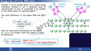 Bragg’s law of X-ray diffraction
Consider a set of parallel planes of a crystal having
interplanar distance d. Let a collimated beam of
monochromatic X-rays of wavelength λ be incident
on the atomic plane at a glancing angle θ.
The path difference of the beams PQR and QO’S
is,
∆ = 𝑴𝑴𝑶𝑶′ + 𝑶𝑶′𝑵𝑵
= 𝒅𝒅𝒅𝒅𝒅𝒅𝒅𝒅𝜽𝜽 + 𝒅𝒅𝒅𝒅𝒅𝒅𝒅𝒅𝜽𝜽
= 𝟐𝟐𝟐𝟐𝟐𝟐𝟐𝟐𝟐𝟐𝜽𝜽
Now for constructive interference of the beams,
∆ = n λ,n is an integer called the number of order
of diffraction .
Since, 𝒔𝒔𝒔𝒔𝒔𝒔𝜽𝜽 ≤ 𝟏𝟏,
So, 𝝀𝝀 𝒎𝒎𝒎𝒎𝒎𝒎𝒎𝒎 𝒃𝒃𝒃𝒃 ≤ 𝒅𝒅 for Bragg diffraction
𝒏𝒏𝝀𝝀 = 𝟐𝟐𝟐𝟐𝟐𝟐𝟐𝟐𝟐𝟐𝜽𝜽
NPTEL
 