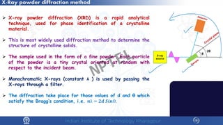 X-Ray powder diffraction method
 X-ray powder diffraction (XRD) is a rapid analytical
technique, used for phase identification of a crystalline
material.
 This is most widely used diffraction method to determine the
structure of crystalline solids.
 The sample used in the form of a fine powder. Each particle
of the powder is a tiny crystal oriented at random with
respect to the incident beam.
 Monochromatic X-rays (constant λ ) is used by passing the
X-rays through a filter.
 The diffraction take place for those values of d and θ which
satisfy the Bragg’s condition, i.e. 𝒏𝒏λ = 𝟐𝟐𝟐𝟐 𝑺𝑺𝑺𝑺𝑺𝑺𝑺.
NPTEL
 