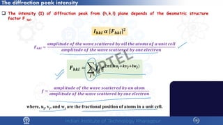 The diffraction peak intensity
 The intensity (I) of diffraction peak from (h,k,l) plane depends of the Geometric structure
factor F hkl.
𝑭𝑭𝒉𝒉𝒉𝒉𝒉𝒉 = �
𝒋𝒋
𝒇𝒇𝒋𝒋 𝒆𝒆𝟐𝟐𝝅𝝅𝒊𝒊(𝒉𝒉𝒖𝒖𝒋𝒋+𝒌𝒌𝒗𝒗𝒋𝒋+𝒍𝒍𝒘𝒘𝒋𝒋)
𝑭𝑭𝒉𝒉𝒉𝒉𝒉𝒉 =
𝒂𝒂𝒂𝒂𝒂𝒂𝒂𝒂𝒂𝒂𝒂𝒂𝒂𝒂𝒂𝒂𝒂𝒂 𝒐𝒐𝒐𝒐 𝒕𝒕𝒕𝒕𝒕𝒕 𝒘𝒘𝒘𝒘𝒘𝒘𝒘𝒘 𝒔𝒔𝒔𝒔𝒔𝒔𝒔𝒔𝒔𝒔𝒔𝒔𝒔𝒔𝒔𝒔𝒔𝒔 𝒃𝒃𝒃𝒃 𝒂𝒂𝒂𝒂𝒂𝒂 𝒕𝒕𝒕𝒕𝒕𝒕 𝒂𝒂𝒂𝒂𝒂𝒂𝒂𝒂𝒂𝒂 𝒐𝒐𝒐𝒐 𝒂𝒂 𝒖𝒖𝒖𝒖𝒖𝒖𝒖𝒖 𝒄𝒄𝒄𝒄𝒄𝒄𝒄𝒄
𝒂𝒂𝒂𝒂𝒂𝒂𝒂𝒂𝒂𝒂𝒂𝒂𝒂𝒂𝒂𝒂𝒂𝒂 𝒐𝒐𝒐𝒐 𝒕𝒕𝒕𝒕𝒕𝒕 𝒘𝒘𝒘𝒘𝒘𝒘𝒘𝒘 𝒔𝒔𝒔𝒔𝒔𝒔𝒔𝒔𝒔𝒔𝒔𝒔𝒔𝒔𝒔𝒔𝒔𝒔 𝒃𝒃𝒃𝒃 𝒐𝒐𝒐𝒐𝒐𝒐 𝒆𝒆𝒆𝒆𝒆𝒆𝒆𝒆𝒆𝒆𝒆𝒆𝒆𝒆𝒆𝒆
where, uj, vj, and wj are the fractional position of atoms in a unit cell.
𝒇𝒇 =
𝒂𝒂𝒂𝒂𝒂𝒂𝒂𝒂𝒂𝒂𝒂𝒂𝒂𝒂𝒂𝒂𝒂𝒂 𝒐𝒐𝒐𝒐 𝒕𝒕𝒕𝒕𝒕𝒕 𝒘𝒘𝒘𝒘𝒘𝒘𝒘𝒘 𝒔𝒔𝒔𝒔𝒔𝒔𝒔𝒔𝒔𝒔𝒔𝒔𝒔𝒔𝒔𝒔𝒔𝒔 𝒃𝒃𝒃𝒃 𝒂𝒂𝒂𝒂 𝒂𝒂𝒂𝒂𝒂𝒂𝒂𝒂
𝒂𝒂𝒂𝒂𝒂𝒂𝒂𝒂𝒂𝒂𝒂𝒂𝒂𝒂𝒂𝒂𝒂𝒂 𝒐𝒐𝒐𝒐 𝒕𝒕𝒕𝒕𝒕𝒕 𝒘𝒘𝒘𝒘𝒘𝒘𝒘𝒘 𝒔𝒔𝒔𝒔𝒔𝒔𝒔𝒔𝒔𝒔𝒔𝒔𝒔𝒔𝒔𝒔𝒔𝒔 𝒃𝒃𝒃𝒃 𝒐𝒐𝒐𝒐𝒐𝒐 𝒆𝒆𝒆𝒆𝒆𝒆𝒆𝒆𝒆𝒆𝒆𝒆𝒆𝒆𝒆𝒆
𝑰𝑰𝒉𝒉𝒉𝒉𝒉𝒉 𝜶𝜶 𝑭𝑭𝒉𝒉𝒉𝒉𝒉𝒉
𝟐𝟐
NPTEL
 
