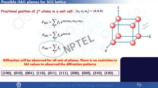 Possible (hkl) planes for SCC lattice
(100), (010), (001), (110), (011), (111), (200), (020), (210), (120)...
𝑭𝑭𝒉𝒉𝒉𝒉𝒉𝒉 = �
𝒋𝒋
𝒇𝒇𝒋𝒋 𝒆𝒆𝟐𝟐𝝅𝝅𝒊𝒊(𝒉𝒉𝒖𝒖𝒋𝒋+𝒌𝒌𝒗𝒗𝒋𝒋+𝒍𝒍𝒘𝒘𝒋𝒋)
𝒖𝒖𝒋𝒋, 𝒗𝒗𝒋𝒋, 𝒘𝒘𝒋𝒋 = (𝟎𝟎, 𝟎𝟎, 𝟎𝟎)
𝑭𝑭𝒉𝒉𝒉𝒉𝒉𝒉 = �
𝒋𝒋
𝒇𝒇𝒋𝒋 𝒆𝒆𝟐𝟐𝝅𝝅𝒊𝒊×𝟎𝟎
𝑭𝑭𝒉𝒉𝒉𝒉𝒉𝒉 = �
𝒋𝒋
𝒇𝒇𝒋𝒋
Diffraction will be observed for all sets of planes. There is no restriction in
hkl values to observed the diffraction patterns
Fractional position of jth atoms in a unit cell:
NPTEL
 