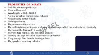 PROPERTIES OF X-RAYS
• Invisible electromagnetic rays
• Electrically neutral
• Wavelengths ≈ 0.04 – 1000 Å
• A white as well as characteristics radiation
• Velocity same as that of light
• Ionizing radiation
• They can cause fluorescence
• They affect photographic plate producing a latent image, which can be developed chemically
• They cannot be focused by a lens
• They produce chemical and biological changes
• Intensity of x-rays fall-off as inverse square of distance
• X-ray emerge from the tube in straight lines
• They produce secondary radiation
NPTEL
 