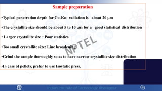 Sample preparation
•Typical penetration depth for Cu-Kα radiation is about 20 µm
•The crystallite size should be about 5 to 10 µm for a good statistical distribution
• Larger crystallite size : Poor statistics
•Too small crystallite size: Line broadening
•Grind the sample thoroughly so as to have narrow crystallite size distribution
•In case of pellets, prefer to use Isostatic press.
NPTEL
 