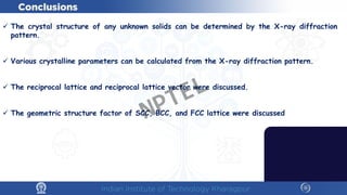  The crystal structure of any unknown solids can be determined by the X-ray diffraction
pattern.
 Various crystalline parameters can be calculated from the X-ray diffraction pattern.
 The reciprocal lattice and reciprocal lattice vector were discussed.
 The geometric structure factor of SCC, BCC, and FCC lattice were discussed
NPTEL
 