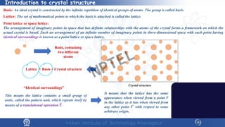 Introduction to crystal structure
Basis: An ideal crystal is constructed by the infinite repetition of identical groups of atoms. The group is called basis.
Lattice: The set of mathematical points to which the basis is attached is called the lattice.
Point lattice or space lattice:
The arrangement of imaginary points in space that has definite relationships with the atoms of the crystal forms a framework on which the
actual crystal is based. Such an arrangement of an infinite number of imaginary points in three-dimensional space with each point having
identical surroundings is known as a point lattice or space lattice.
Lattice + Basis = Crystal structure
Basis, containing
two different
atoms
Crystal structure
“Identical surroundings”
It means that the lattice has the same
appearance when viewed from a point 𝒓𝒓
in the lattice as it has when viewed from
any other point 𝒓𝒓′ with respect to some
arbitrary origin.
This means the lattice contains a small group of
units, called the pattern unit, which repeats itself by
means of a translational operation 𝑻𝑻.
NPTEL
 