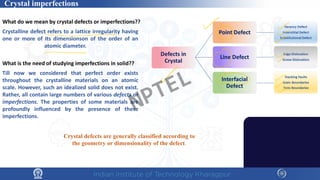 Crystal imperfections
What do we mean by crystal defects or imperfections??
Crystalline defect refers to a lattice irregularity having
one or more of its dimensionson of the order of an
atomic diameter.
What is the need of studying imperfections in solid??
Till now we considered that perfect order exists
throughout the crystalline materials on an atomic
scale. However, such an idealized solid does not exist.
Rather, all contain large numbers of various defects or
imperfections. The properties of some materials are
profoundly influenced by the presence of these
imperfections.
Crystal defects are generally classified according to
the geometry or dimensionality of the defect.
Grain Boundary
Twin Boundary
Void
Crack
NPTEL
 
