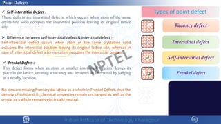  Frenkel Defect :
This defect forms when an atom or smaller ion (usually cation) leaves its
place in the lattice, creating a vacancy and becomes an interstitial by lodging
in a nearby location.
 Difference between self-interstitial defect & interstitial defect :-
Self-interstitial defect occurs when atom of the same crystalline solid
occupies the interstitial position leaving its original lattice site, whereas in
case of interstitial defect a foreign atom occupies the interstitial position.
 Self-interstitial Defect :
These defects are interstitial defects, which occurs when atom of the same
crystalline solid occupies the interstitial position leaving its original lattice
site.
No ions are missing from crystal lattice as a whole in Frenkel Defect, thus the
density of solid and its chemical properties remain unchanged as well as the
crystal as a whole remains electrically neutral.
Point Defects
NPTEL
 