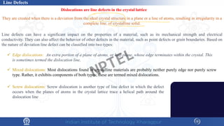 Line Defects
Dislocations are line defects in the crystal lattice
They are created when there is a deviation from the ideal crystal structure in a plane or a line of atoms, resulting in irregularity in a
complete line, of crystalline solid.
Line defects can have a significant impact on the properties of a material, such as its mechanical strength and electrical
conductivity. They can also affect the behavior of other defects in the material, such as point defects or grain boundaries. Based on
the nature of deviation line defect can be classified into two types:
 Mixed dislocations: Most dislocations found in crystalline materials are probably neither purely edge nor purely screw
type. Rather, it exhibits components of both types; these are termed mixed dislocations.
 Edge dislocations: An extra portion of a plane of atoms, or half-plane, whose edge terminates within the crystal. This
is sometimes termed the dislocation line,
 Screw dislocations: Screw dislocation is another type of line defect in which the defect
occurs when the planes of atoms in the crystal lattice trace a helical path around the
dislocation line
NPTEL
 