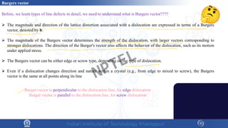 Before, we learn types of line defects in detail, we need to understand what is Burgers vector????
 The magnitude and direction of the lattice distortion associated with a dislocation are expressed in terms of a Burgers
vector, denoted by b.
 The magnitude of the Burgers vector determines the strength of the dislocation, with larger vectors corresponding to
stronger dislocations. The direction of the Burger's vector also affects the behavior of the dislocation, such as its motion
under applied stress.
 The Burgers vector can be either edge or screw type, depending on the type of dislocation.
 Even if a dislocation changes direction and nature within a crystal (e.g., from edge to mixed to screw), the Burgers
vector is the same at all points along its line
Burger vector is perpendicular to the dislocation line, for edge dislocation
Burger vector is parallel to the dislocation line, for screw dislocation
Burgers vector
NPTEL
 