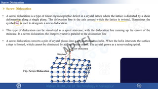  Screw Dislocation
• A screw dislocation is a type of linear crystallographic defect in a crystal lattice where the lattice is distorted by a shear
deformation along a single plane. The dislocation line is the axis around which the lattice is twisted.. Sometimes the
symbol is used to designate a screw dislocation.
• This type of dislocation can be visualized as a spiral staircase, with the dislocation line running up the center of the
staircase. In a screw dislocation, the Burger's vector is parallel to the dislocation line
• A screw dislocation converts a pile of crystal planes into a single continuous helix. When the helix intersects the surface
a step is formed, which cannot be eliminated by adding further atoms. The crystal grows as a never-ending spiral.
Screw Dislocation
Fig.: Screw Dislocation
NPTEL
 