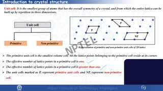 Unit cell: It is the smallest group of atoms that has the overall symmetry of a crystal, and from which the entire lattice can be
built up by repetition in three dimensions.
Unit cell
Primitive Non-primitive
Representation of primitive and non-primitive unit cells of 2D lattice
P
NP
P
 The primitive unit cell is the smallest volume cell. All the lattice points belonging to the primitive cell reside at its corner.
 The effective number of lattice points in a primitive cell is one.
 The effective number of lattice points in a primitive cell is greater than one.
 The unit cells marked as P, represent primitive unit cells and NP, represent non-primitive
cell.
Introduction to crystal structure
NPTEL
 