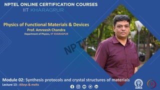 Module 02: Synthesis protocols and crystal structures of materials
Lecture 13 : Alloys & melts
Physics of Functional Materials & Devices
Prof. Amreesh Chandra
Department of Physics, IIT KHARAGPUR
NPTEL
 