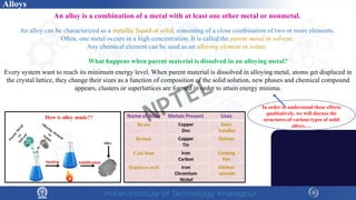An alloy is a combination of a metal with at least one other metal or nonmetal.
An alloy can be characterized as a metallic liquid or solid, consisting of a close combination of two or more elements.
Often, one metal occurs in a high concentration. It is called the parent metal or solvent.
Any chemical element can be used as an alloying element or solute.
What happens when parent material is dissolved in an alloying metal?
Every system want to reach its minimum energy level. When parent material is dissolved in alloying metal, atoms get displaced in
the crystal lattice, they change their sizes as a function of composition of the solid solution, new phases and chemical compound
appears, clusters or superlattices are formed in order to attain energy minima.
In order to understand these effects
qualitatively, we will discuss the
structures of various types of solid
alloys….
Alloys
NPTEL
 
