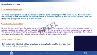 Hume-Rothery’s rules
2. The Electrochemical Rule :
3. The Relative Valance Rule :
4. The Lattice Type Rule :
The more electropositive one of the metals is and the more electronegative the other one is, the lower will be
the solubility of the two metals. If the difference in chemical affinity of the two metals is large, the two
atoms form a compound instead of a solid solution.
If the alloying metal and the basic metal differ in valence, the electron ratio, i.e. the average number of
valence electrons per atom, will be changed by alloying. Crystal structures are more sensitive to a decrease in
the number of electrons than to an increase. This is the reason why a high-valence metal dissolves a low-valence
metal poorly, whereas a low-valence metal may dissolve a high-valence metal well.
Only metals with identical lattice structures are completely miscible, i.e. can form
solid solutions of any proportions.
NPTEL
 
