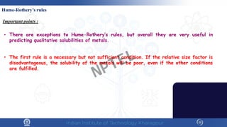 Hume-Rothery’s rules
Important points :
• There are exceptions to Hume-Rothery’s rules, but overall they are very useful in
predicting qualitative solubilities of metals.
• The first rule is a necessary but not sufficient condition. If the relative size factor is
disadvantageous, the solubility of the metals will be poor, even if the other conditions
are fulfilled.
NPTEL
 