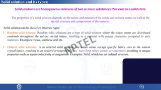 1. Random solid solution: Random solid solutions are a type of solid solution where the solute atoms are distributed
randomly throughout the solvent crystal lattice, resulting in a material with unique properties compared to pure
materials. Examples: Brass, stainless steel etc.
2. Ordered solid solutions: In an ordered solid solution, the solute atoms occupy specific lattice sites in the solvent
crystal lattice, resulting in an ordered arrangement. They have long-range atomic arrangements, resulting in unique
properties such as superconductivity or magnetism. Examples: NiAl, which has an ordered structure.
Solid solutions are homogeneous mixtures of two or more substances that exist in a solid state.
The properties of a solid solution depends on the nature and amount of the solute and solvent atoms, as well as the
crystal structure and composition of the material.
Solid solution can be classified into two types:
Solid solution and its types:
NPTEL
 